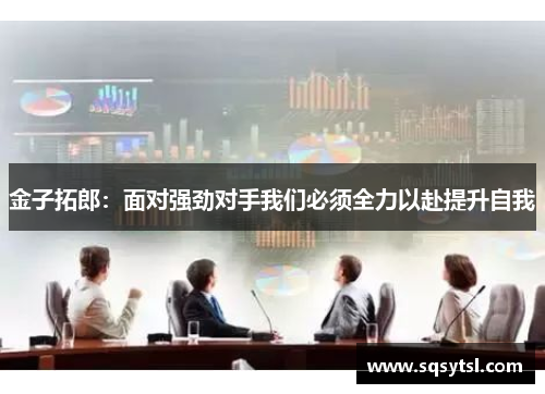 金子拓郎：面对强劲对手我们必须全力以赴提升自我